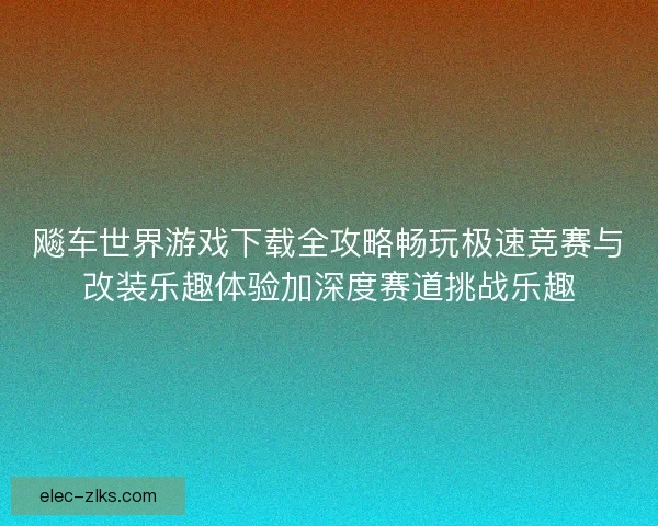 飚车世界游戏下载全攻略畅玩极速竞赛与改装乐趣体验加深度赛道挑战乐趣
