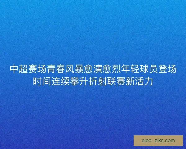 中超赛场青春风暴愈演愈烈年轻球员登场时间连续攀升折射联赛新活力