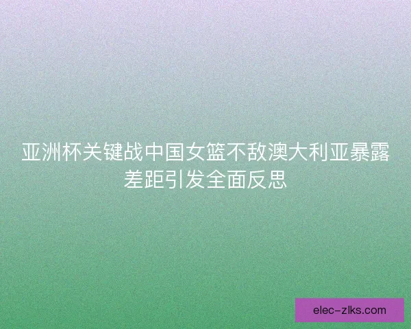 亚洲杯关键战中国女篮不敌澳大利亚暴露差距引发全面反思